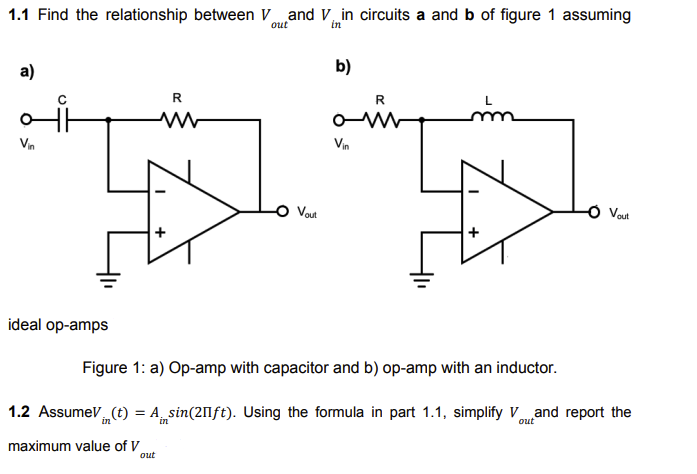 1.1 Find the relationship between Vand V in circuits a and b of figure 1 assuming
b)
a)
R
R
mm
ww
Vin
Vin
Vout
- Vout
ideal op-amps
Figure 1: a) Op-amp with capacitor and b) op-amp with an inductor.
1.2 AssumeV (t) = A sin(20ft). Using the formula in part 1.1, simplify Vand report the
out
in
maximum value of V
out