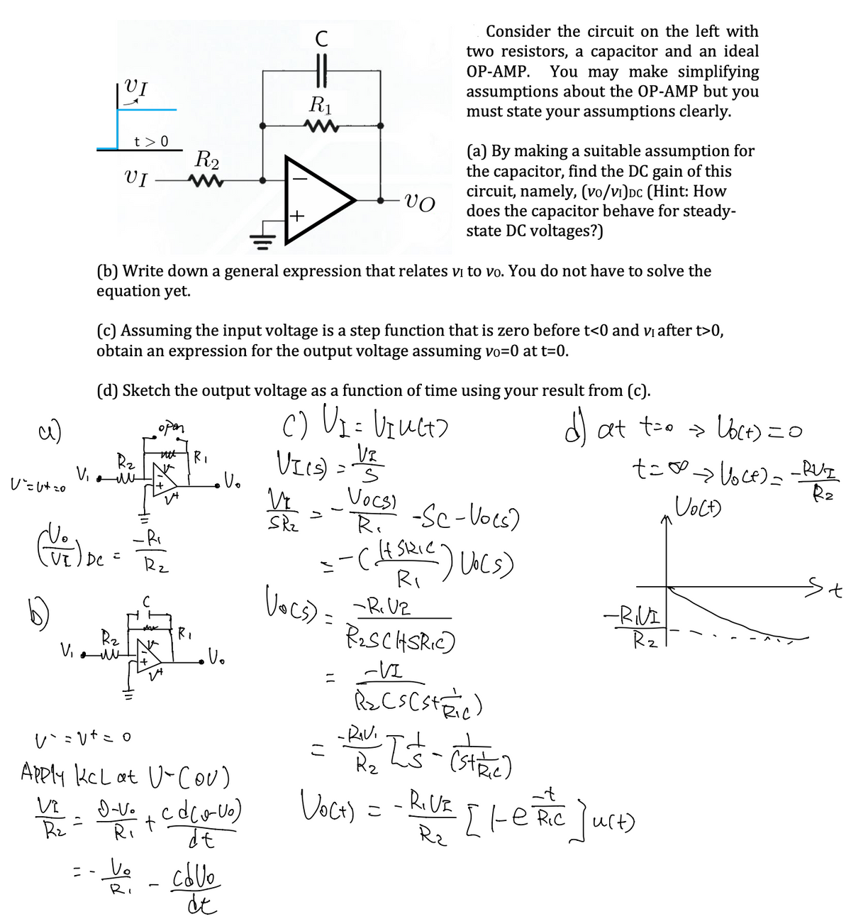 Consider the circuit on the left with
two resistors, a capacitor and an ideal
OP-AMP. You may make simplifying
assumptions about the OP-AMP but you
must state your assumptions clearly.
M
R₂
VI
(a) By making a suitable assumption for
the capacitor, find the DC gain of this
circuit, namely, (vo/v₁)DC (Hint: How
does the capacitor behave for steady-
state DC voltages?)
-VO
(b) Write down a general expression that relates vi to vo. You do not have to solve the
equation yet.
(c) Assuming the input voltage is a step function that is zero before t<0 and vi after t>0,
obtain an expression for the output voltage assuming vo=0 at t=0.
(d) Sketch the output voltage as a function of time using your result from (c).
C) V₁ = VINCE)
Vz
tttt
R₁
R₂
VIIS)
V₁
s
VOCs)
R.
>
-Sc-Vocs)
(V) bet
--((Skic) Vo(s)
=
R₁
-R. Vz
-RIVI
R₂
R₂SCHSRIC)
R₂
V₁
Vo
-VI
R₂ Cs (stic)
v`=v² = 0
こ
pa Is-(state)
R₂
Apply KcL at U-(OV)
=
D-Vo_cd(0-Uo)
de
Voc+) = - Roux [LeRic]urt)
t
R₂
R₂
=- V₂ - calle
Ri
de
c)
V=U+=0
VI
t> 0
+
24
R₂
с
14
R₁
Vo
с
HI
R₁
>
VI
SR₂
Vocs) =
d) at t=0 → Ub(+) = 0
t=∞ > Voce) = -RUI
Vo(t)
R₂
St