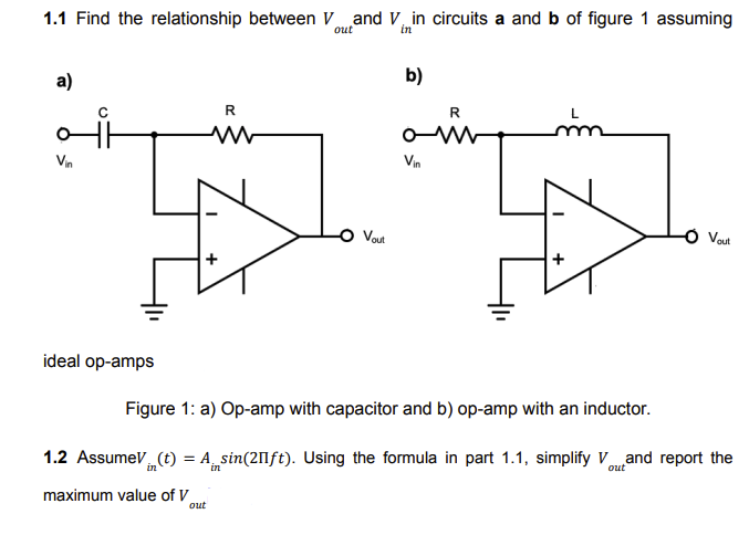 ### Understanding Op-Amp Circuits

#### 1.1 Analysis

We aim to find the relationship between \( V_{out} \) and \( V_{in} \) in circuits a and b shown in Figure 1, assuming ideal operational amplifiers (op-amps).

- **Figure 1a: Op-Amp with Capacitor**

This circuit includes:
  - A resistor \( R \) connected in series after an input voltage \( V_{in} \).
  - A capacitor \( C \) connected in parallel with the op-amp.
  - The output voltage \( V_{out} \) is taken from the op-amp.

- **Figure 1b: Op-Amp with Inductor**

This circuit includes:
  - A resistor \( R \) connected in series after an input voltage \( V_{in} \).
  - An inductor \( L \) connected in parallel with the op-amp.
  - The output voltage \( V_{out} \) is taken from the op-amp.

#### Figure Description
- **Ideal op-amps**: The op-amps are assumed to be ideal in this problem.

#### 1.2 AC Signal Analysis

Given:
\[ V_{in} (t) = A_{in} \sin(2\pi ft) \]

Using the formula derived in part 1.1, we will:
1. Simplify \( V_{out} \).
2. Report the maximum value of \( V_{out} \).

This problem involves applying AC analysis, where the input voltage is a sinusoidal function. The detailed steps would involve solving the differential equations governing the circuits and applying the properties of ideal op-amps to determine \( V_{out} \). 

The maximum value of \( V_{out} \) would generally correspond to the amplitude of the resultant output sine wave derived from the analysis. The exact calculations and results depend on the specific relationships found from part 1.1.