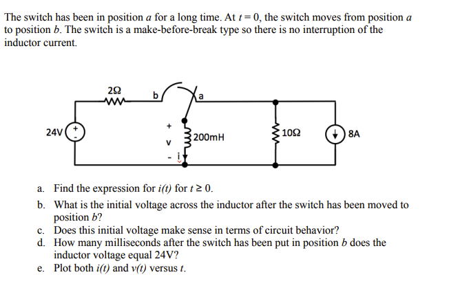 The switch has been in position a for a long time. At t=0, the switch moves from position a
to position b. The switch is a make-before-break type so there is no interruption of the
inductor current.
292
www
b
a
24V (+
200mH
1092
8A
V
a. Find the expression for i(t) for t≥ 0.
b. What is the initial voltage across the inductor after the switch has been moved to
position b?
c. Does this initial voltage make sense in terms of circuit behavior?
d. How many milliseconds after the switch has been put in position b does the
inductor voltage equal 24V?
e. Plot both i(t) and v(t) versus t.