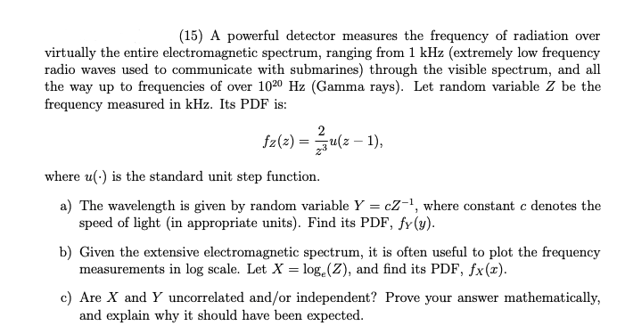 ### Electromagnetic Spectrum Frequency Measurement

**Problem Statement:**
A powerful detector measures the frequency of radiation over virtually the entire electromagnetic spectrum, ranging from 1 kHz (extremely low-frequency radio waves used to communicate with submarines) through the visible spectrum, and all the way up to frequencies of over 10²⁰ Hz (Gamma rays). Let the random variable \( Z \) be the frequency measured in kHz. Its Probability Density Function (PDF) is:

\[ f_Z(z) = \frac{2}{z^3} u(z - 1), \]

where \( u(\cdot) \) is the standard unit step function.

**Tasks:**

a) The wavelength is given by the random variable \( Y = cZ^{-1} \), where constant \( c \) denotes the speed of light (in appropriate units). Find its PDF, \( f_Y(y) \).

b) Given the extensive electromagnetic spectrum, it is often useful to plot the frequency measurements in the log scale. Let \( X = \log_e(Z) \), and find its PDF, \( f_X(x) \).

c) Are \( X \) and \( Y \) uncorrelated and/or independent? Prove your answer mathematically, and explain why it should have been expected.

### Detailed Explanations:

**Part (a): Finding the PDF of \( Y \)**

The transformation \( Y = cZ^{-1} \) can be used to find the PDF of \( Y \):

1. Start by expressing \( Z \) in terms of \( Y \):
\[ Z = \frac{c}{Y} \]

2. Calculate the absolute value of the derivative of \( Z \) with respect to \( Y \):
\[ \left| \frac{dZ}{dY} \right| = \left| \frac{d}{dY} \left( \frac{c}{Y} \right) \right| = \frac{c}{Y^2} \]

3. Using the change of variables formula for PDFs:
\[ f_Y(y) = f_Z\left(\frac{c}{y}\right) \left| \frac{d}{dy} \left( \frac{c}{y} \right) \right| \]

Substitute \( f_Z(z) \) and the derivative computed above:

\[ f_Y(y) = f_Z\left(\