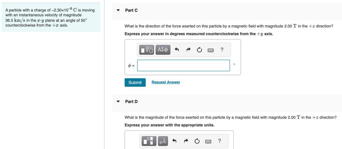 A particle with a charge of -2.30×10-8 C is moving
with an instantaneous velocity of magnitude
36.5 km/s in the x-y plane at an angle of 50°
counterclockwise from the +x axis.
Part C
What is the direction of the force exerted on this particle by a magnetic field with magnitude 2.00 T in the +z direction?
Express your answer in degrees measured counterclockwise from the +y axis.
=
Submit
Part D
Π| ΑΣΦ
Request Answer
0
What is the magnitude of the force exerted on this particle by a magnetic field with magnitude 2.00 T in the +z direction?
Express your answer with the appropriate units.
?
O
μA
?