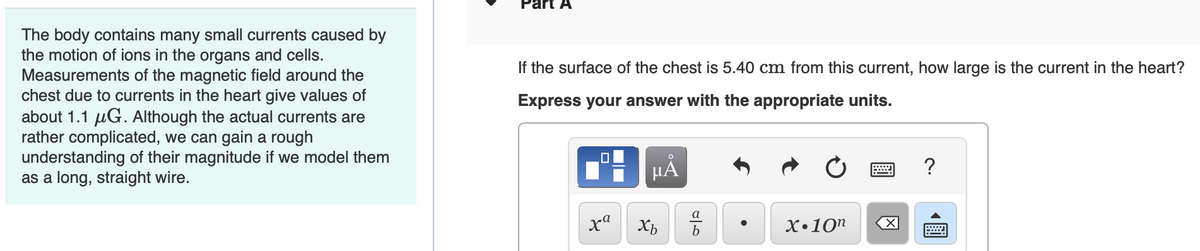 The body contains many small currents caused by
the motion of ions in the organs and cells.
Measurements of the magnetic field around the
chest due to currents in the heart give values of
about 1.1 μG. Although the actual currents are
rather complicated, we can gain a rough
understanding of their magnitude if we model them
as a long, straight wire.
Part A
If the surface of the chest is 5.40 cm from this current, how large is the current in the heart?
Express your answer with the appropriate units.
xa
O
μA
مات
a
Xb b
●
X.10n X
?