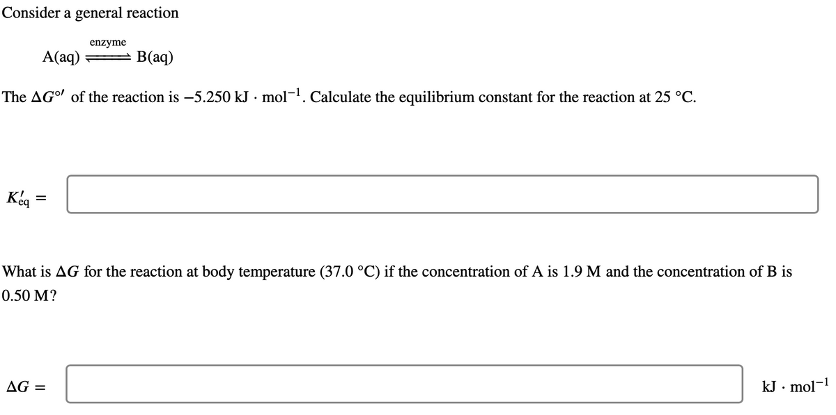 Consider a general reaction
A(aq)
B(aq)
The AGO of the reaction is -5.250 kJ · mol-¹. Calculate the equilibrium constant for the reaction at 25 °C.
Kéq
eq
=
enzyme
What is AG for the reaction at body temperature (37.0 °C) if the concentration of A is 1.9 M and the concentration of B is
0.50 M?
AG:
=
kJ. mol-1