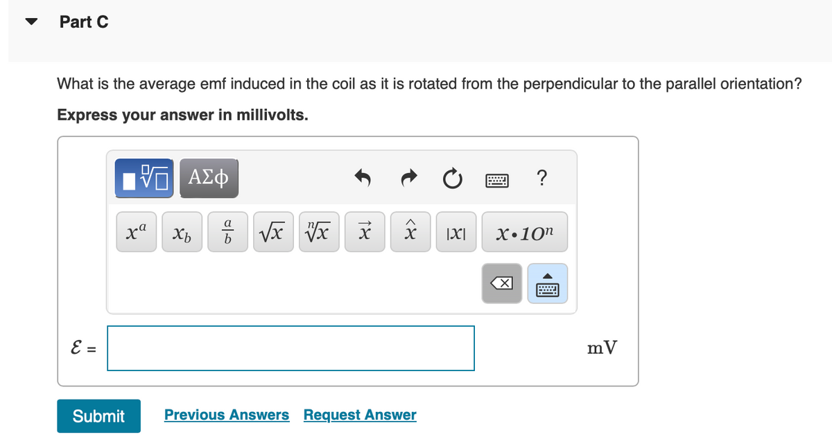 ▼
Part C
What is the average emf induced in the coil as it is rotated from the perpendicular to the parallel orientation?
Express your answer in millivolts.
E =
Π| ΑΣΦ
xa
Submit
Xb
8
016
√x x
18
<४
Previous Answers Request Answer
|X|
?
X.10n
X
mV