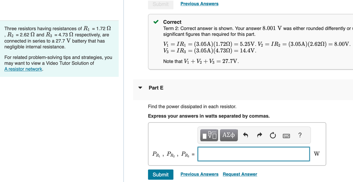 Three resistors having resistances of R₁ = 1.72
R₂ = 2.62 and R3 = 4.73
respectively, are
"
connected in series to a 27.7 V battery that has
negligible internal resistance.
For related problem-solving tips and strategies, you
may want to view a Video Tutor Solution of
A resistor network.
Submit
Part E
Previous Answers
Correct
Term 2: Correct answer is shown. Your answer 8.001 V was either rounded differently or
significant figures than required for this part.
=
V₁ = IR₁ = (3.05A) (1.720) = 5.25V. V₂ = IR2 = (3.05A) (2.62N) = 8.00V.
V3 = IR3 = (3.05A) (4.73N) = 14.4V.
Note that V₁ + V₂ + V3 = 27.7V.
Find the power dissipated in each resistor.
Express your answers in watts separated by commas.
PR₁ PR₂, PR3
"
=
[Π ΑΣΦ
Submit Previous Answers Request Answer
?
W