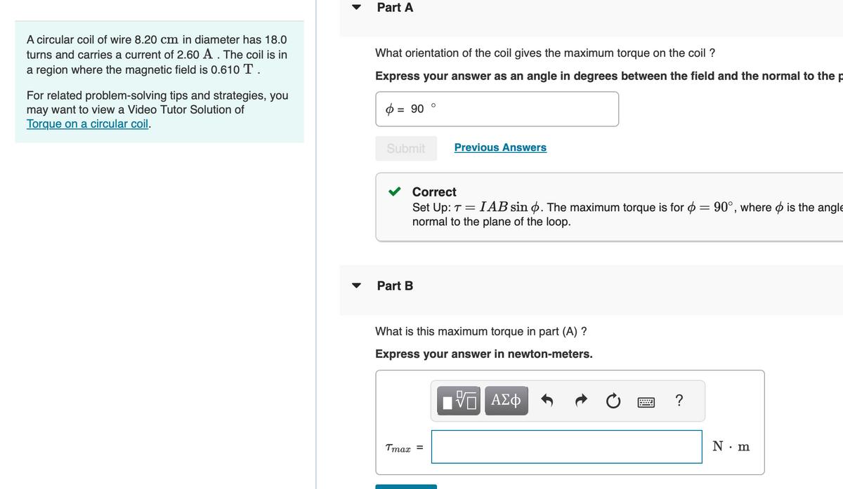 A circular coil of wire 8.20 cm in diameter has 18.0
turns and carries a current of 2.60 A . The coil is in
a region where the magnetic field is 0.610 T.
For related problem-solving tips and strategies, you
may want to view a Video Tutor Solution of
Torque on a circular coil.
Part A
What orientation of the coil gives the maximum torque on the coil ?
Express your answer as an angle in degrees between the field and the normal to the p
= 90
Submit
Part B
O
Correct
Set Up: T = IAB sin . The maximum torque is for = 90°, where is the angle
normal to the plane of the loop.
Previous Answers
Tmax =
What is this maximum torque in part (A) ?
Express your answer in newton-meters.
ΨΕΙ ΑΣΦ
X
?
N.m