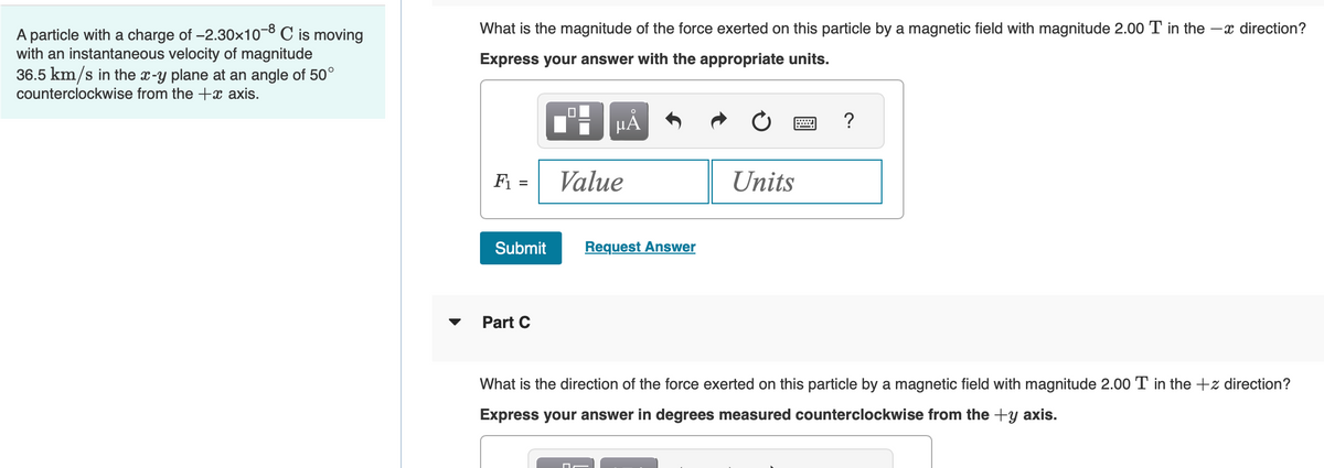 A particle with a charge of -2.30x10-8 C is moving
with an instantaneous velocity of magnitude
36.5 km/s in the x-y plane at an angle of 50°
counterclockwise from the + axis.
What is the magnitude of the force exerted on this particle by a magnetic field with magnitude 2.00 T in the direction?
Express your answer with the appropriate units.
F₁ =
Submit
Part C
0
O
μᾶ
Value
□
Request Answer
Units
?
What is the direction of the force exerted on this particle by a magnetic field with magnitude 2.00 T in the +z direction?
Express your answer in degrees measured counterclockwise from the +y axis.