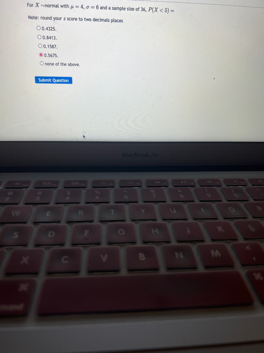 W
S
For X~normal with μ = 4, o = 6 and a sample size of 36, P(X < 5) =
Note: round your z score to two decimals places
00.4325.
00.8413.
O 0.1587.
X
0.5675.
O none of the above.
Submit Question
3
E
с
$
4
R
5
V
T
MacBook Air
6
N
M
