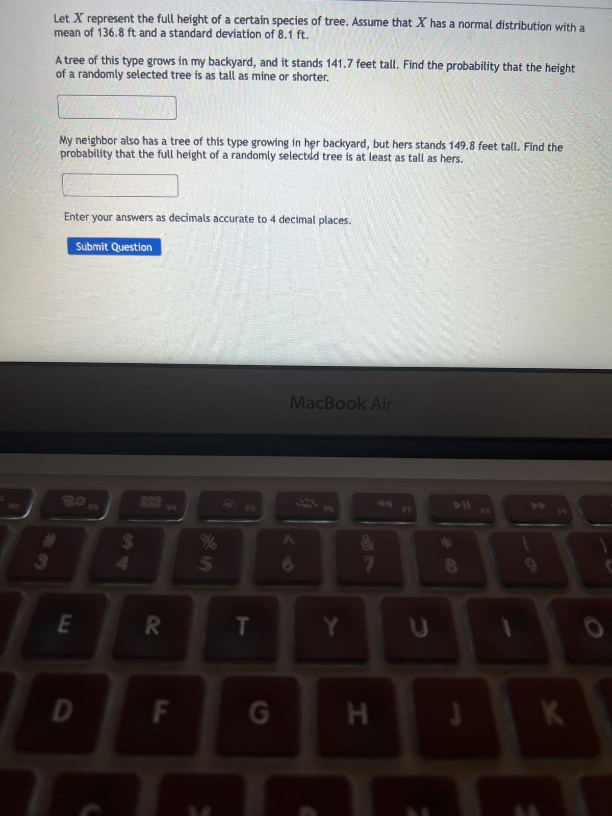 3
Let X represent the full height of a certain species of tree. Assume that X has a normal distribution with a
mean of 136.8 ft and a standard deviation of 8.1 ft.
A tree of this type grows in my backyard, and it stands 141.7 feet tall. Find the probability that the height
of a randomly selected tree is as tall as mine or shorter.
My neighbor also has a tree of this type growing in her backyard, but hers stands 149.8 feet tall. Find the
probability that the full height of a randomly selected tree is at least as tall as hers.
Enter your answers as decimals accurate to 4 decimal places.
Submit Question
3.0
E
D
FFB
$
4
70
F
in de
%
FSS
T
G
MacBook Air
Y
&
7
H
***
8
U
UI
J
F9
K
