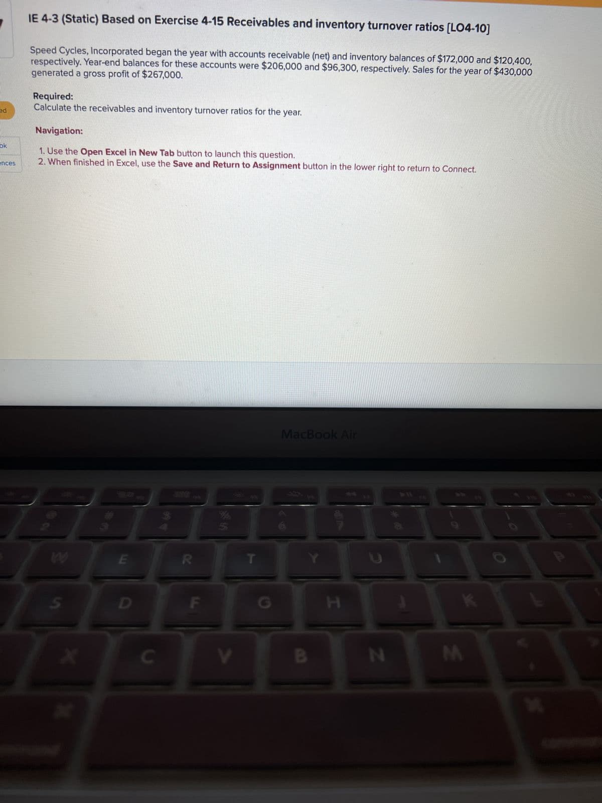 ed
ok
ences
IE 4-3 (Static) Based on Exercise 4-15 Receivables and inventory turnover ratios [LO4-10]
Speed Cycles, Incorporated began the year with accounts receivable (net) and inventory balances of $172,000 and $120,400,
generated a gross profit of $267,000.
respectively. Year-end balances for these accounts were $206,000 and $96,300, respectively. Sales for the year of $430,000
Required:
Calculate the receivables and inventory turnover ratios for the year.
Navigation:
1. Use the Open Excel in New Tab button to launch this question.
2. When finished in Excel, use the Save and Return to Assignment button in the lower right to return to Connect.
W
S
*
E
D
C
**
388
R
F
V
G
MacBook Air
Y
B
H
N
FB
K
M