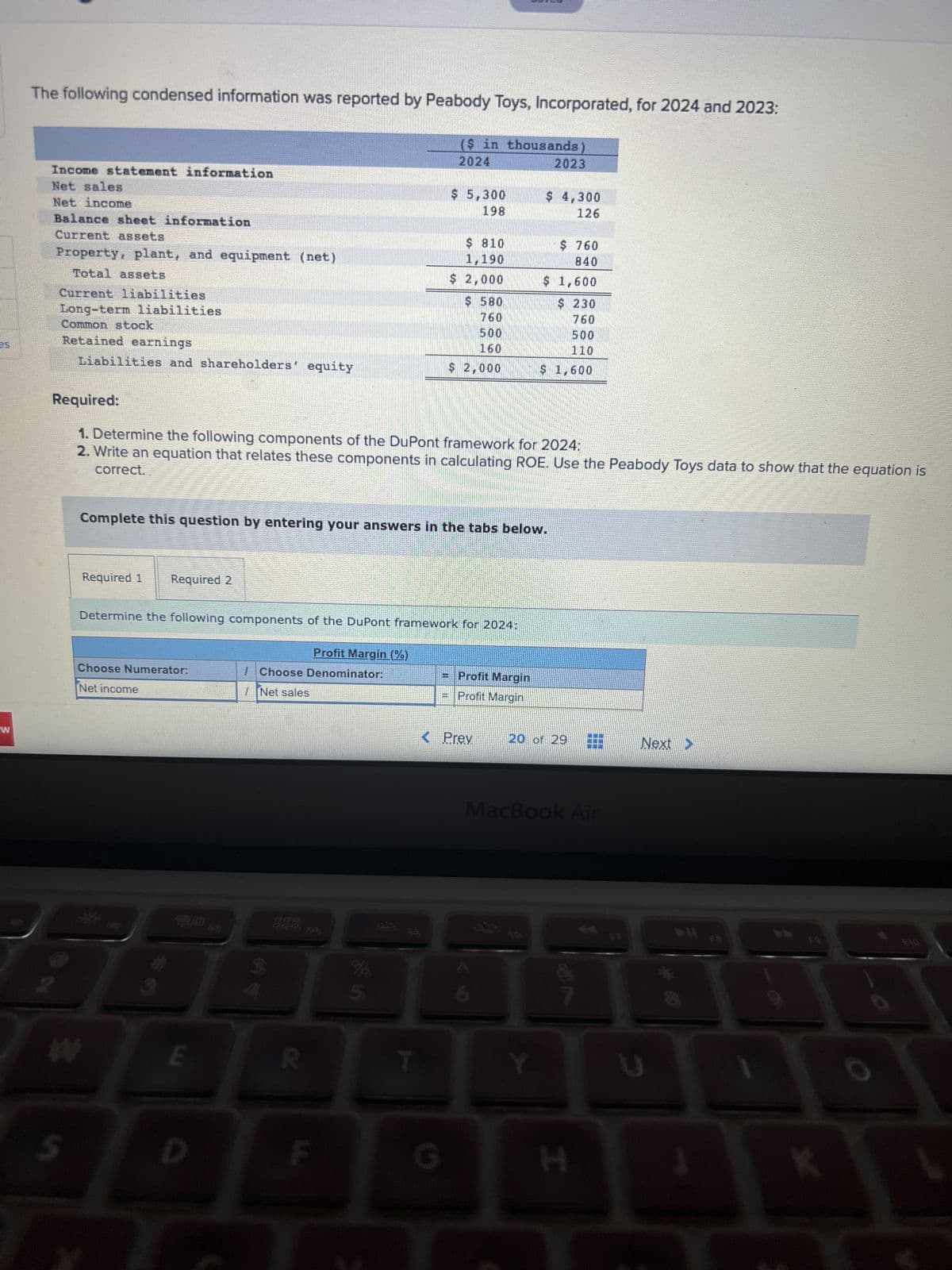 4
W
The following condensed information was reported by Peabody Toys, Incorporated, for 2024 and 2023:
($ in thousands)
2024
Income statement information
Net sales
Net income
Balance sheet information
Current assets
Property, plant, and equipment (net)
Total assets
Current liabilities
Long-term liabilities
Common stock
Retained earnings
Liabilities and shareholders equity
5
Required 1 Required 2
Choose Numerator:
Net income
Required:
1. Determine the following components of the DuPont framework for 2024:
2. Write an equation that relates these components in calculating ROE. Use the Peabody Toys data to show that the equation is
correct.
E
Complete this question by entering your answers in the tabs below.
Determine the following components of the DuPont framework for 2024:
D
Choose Denominator:
Net sales
2015
की ₹
COUNGEWS
Profit Margin (%)
R
$ 5,300
198
$ 810
1,190
$ 2,000
p
$ 580
760
500
160
$ 2,000
G
Profit Margin
Profit Margin
< Prev
2023
$ 4,300
126
$ 760
840
$ 1,600
$ 230
760
500
110
$ 1,600
20 of 29
MacBook Air
H
Next >
FB
B
K