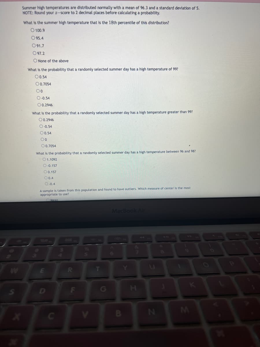 Summer high temperatures are distributed normally with a mean of 96.3 and a standard deviation of 5.
NOTE: Round your z-score to 2 decimal places before calculating a probability.
What is the summer high temperature that is the 18th percentile of this distribution?
O100.9
O 95.4
091.7
097.2
O None of the above
What is the probability that a randomly selected summer day has a high temperature of 99?
00.54
O 0.7054
Oo
O-0.54
00.2946
What is the probability that a randomly selected summer day has a high temperature greater than 99?
O 0.2946
O-0.54
O 0.54
00
O 0.7054
What is the probability that a randomly selected summer day has a high temperature between 96 and 98?
01.1092
O-0.157
O 0.157
00.4
O-0.4
3
A sample is taken from this population and found to have outliers. Which measure of center is the most
appropriate to use?
E
D
Mean
C
353
R
F
5
T
G
MacBook Air
B
Y
7
I
N
8
J
M
P