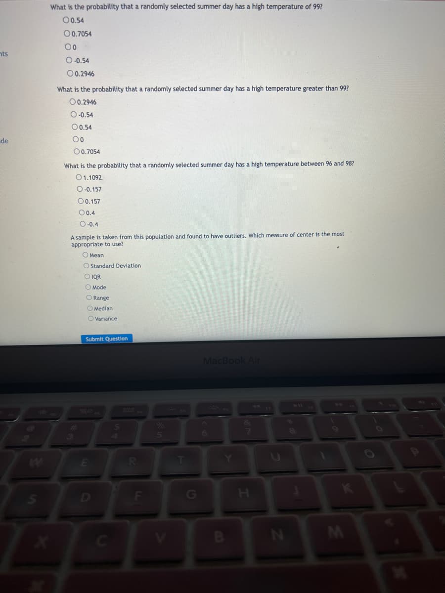 nts
de
S
What is the probability that a randomly selected summer day has a high temperature of 99?
00.54
00.7054
Oo
O-0.54
00.2946
What is the probability that a randomly selected summer has a high temperature greater than 99?
00.2946
O-0.54
0 0.54
Oo
0.7054
What is the probability that a randomly selected summer day has a high temperature between 96 and 98?
01.1092
O-0.157
O 0.157
00.4
O-0.4
A sample is taken from this population and found to have outliers. Which measure of center is the most
appropriate to use?
O Mean
O Standard Deviation
O IQR
O Mode
O Range
O Median
O Variance
3
Submit Question
E
C
$
F
5
V
G
MacBook Air
6
Y
B
I
C
N
S
K
M