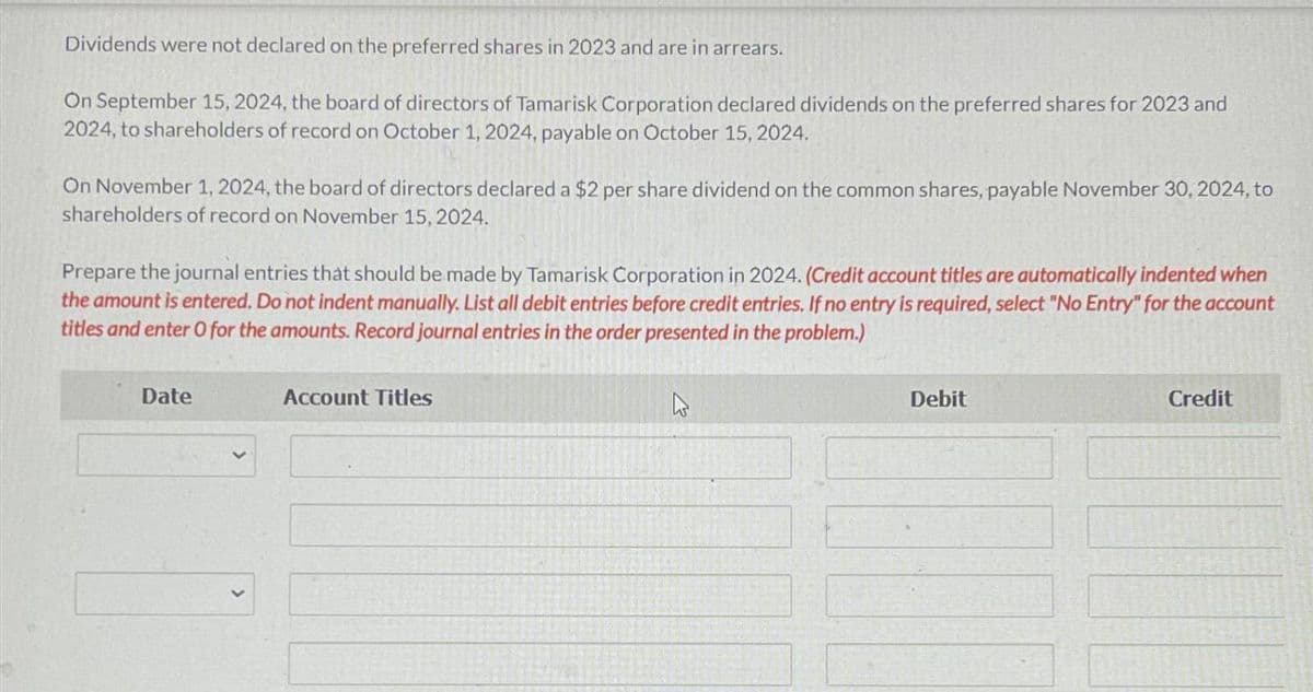 Dividends were not declared on the preferred shares in 2023 and are in arrears.
On September 15, 2024, the board of directors of Tamarisk Corporation declared dividends on the preferred shares for 2023 and
2024, to shareholders of record on October 1, 2024, payable on October 15, 2024.
On November 1, 2024, the board of directors declared a $2 per share dividend on the common shares, payable November 30, 2024, to
shareholders of record on November 15, 2024.
Prepare the journal entries that should be made by Tamarisk Corporation in 2024. (Credit account titles are automatically indented when
the amount is entered. Do not indent manually. List all debit entries before credit entries. If no entry is required, select "No Entry" for the account
titles and enter O for the amounts. Record journal entries in the order presented in the problem.)
Date
Account Titles
Debit
Credit