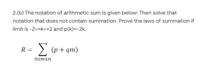 2.(b) The notation of arithmetic sum is given below: Then solve that
notation that does not contain summation. Prove the laws of summation if
limit is -2<=k<=2 and p(k)=-2k.
R =
> (p + qm)
Osmsn
