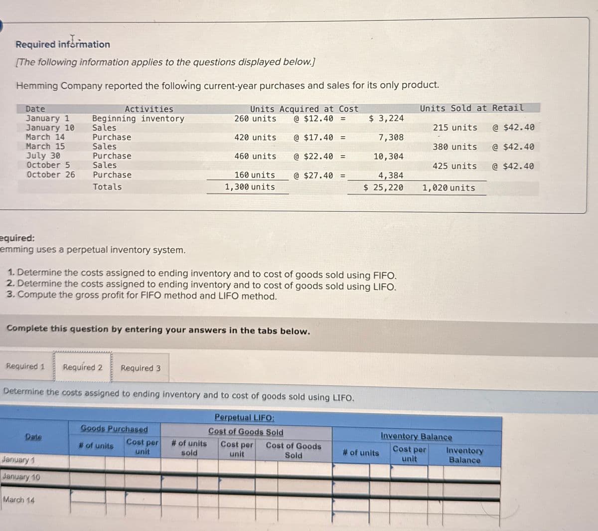 Required information
[The following information applies to the questions displayed below.]
Hemming Company reported the following current-year purchases and sales for its only product.
Date
January 1
January 10
March 14
Activities
Beginning inventory
Units Acquired at Cost
260 units @ $12.40 =
Units Sold at Retail
$ 3,224
Sales
Purchase
215 units
@ $42.40
420 units
@ $17.40 =
7,308
March 15
Sales
380 units
@ $42.40
July 30
October 5
October 26
Purchase
Sales
Purchase
Totals
460 units
160 units
1,300 units
@ $22.40 =
@ $27.40 =
10,304
425 units
@ $42.40
4,384
$ 25,220
1,020 units
equired:
emming uses a perpetual inventory system.
1. Determine the costs assigned to ending inventory and to cost of goods sold using FIFO.
2. Determine the costs assigned to ending inventory and to cost of goods sold using LIFO.
3. Compute the gross profit for FIFO method and LIFO method.
Complete this question by entering your answers in the tabs below.
Required 1 Required 2 Required 3
Determine the costs assigned to ending inventory and to cost of goods sold using LIFO.
Perpetual LIFO:
Goods Purchased
Date
# of units
Cost per
unit
# of units
Cost of Goods Sold
Cost per Cost of Goods
# of units
sold
unit
Sold
January 1
January 10
March 14
Inventory Balance
Cost per
unit
Inventory
Balance