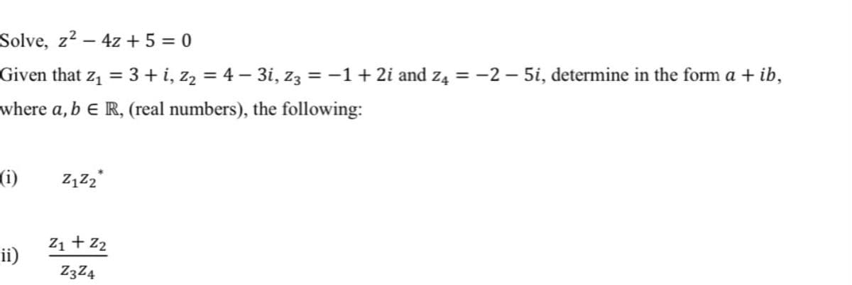 Solve, z² – 4z + 5 = 0
Given that z1 = 3 + i, z2 = 4 – 3i, Z3 = -1+ 2i and z4 = -2 – 5i, determine in the form a + ib,
where a, b E R, (real numbers), the following:
(i)
Z1 + Z2
ii)
Z3Z4
