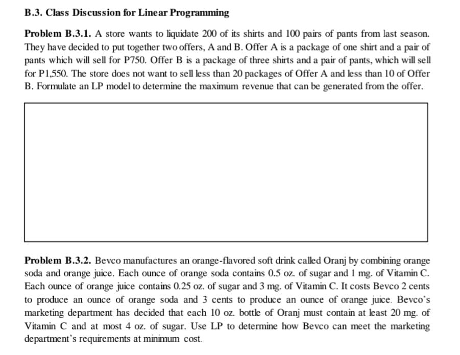 B.3. Class Discussion for Linear Programming
Problem B.3.1. A store wants to liquidate 200 of its shirts and 100 pairs of pants from last season.
They have decided to put together two offers, A and B. Offer A is a package of one shirt and a pair of
pants which will sell for P750. Offer B is a package of three shirts and a pair of pants, which will sell
for P1,550. The store does not want to sell less than 20 packages of Offer A and less than 10 of Offer
B. Formulate an LP model to determine the maximum revenue that can be generated from the offer.
Problem B.3.2. Bevco manufactures an orange-flavored soft drink called Oranj by combining orange
soda and orange juice. Each ounce of orange soda contains 0.5 oz. of sugar and 1 mg. of Vitamin C.
Each ounce of orange juice contains 0.25 oz. of sugar and 3 mg. of Vitamin C. It costs Bevco 2 cents
to produce an ounce of orange soda and 3 cents to produce an ounce of orange juice. Bevco's
marketing department has decided that each 10 oz. bottle of Oranj must contain at least 20 mg. of
Vitamin C and at most 4 oz. of sugar. Use LP to determine how Bevco can meet the marketing
department's requirements at minimum cost.