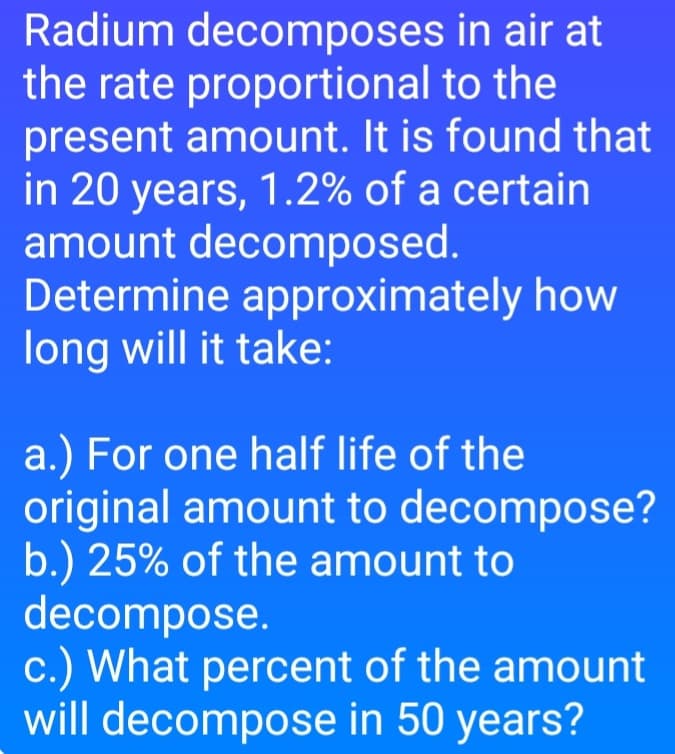 in air at
Radium decomposes
the rate proportional to the
present amount. It is found that
in 20 years, 1.2% of a certain
amount decomposed.
Determine approximately how
long will it take:
a.) For one half life of the
original amount to decompose?
b.) 25% of the amount to
decompose.
c.) What percent of the amount
will decompose in 50 years?