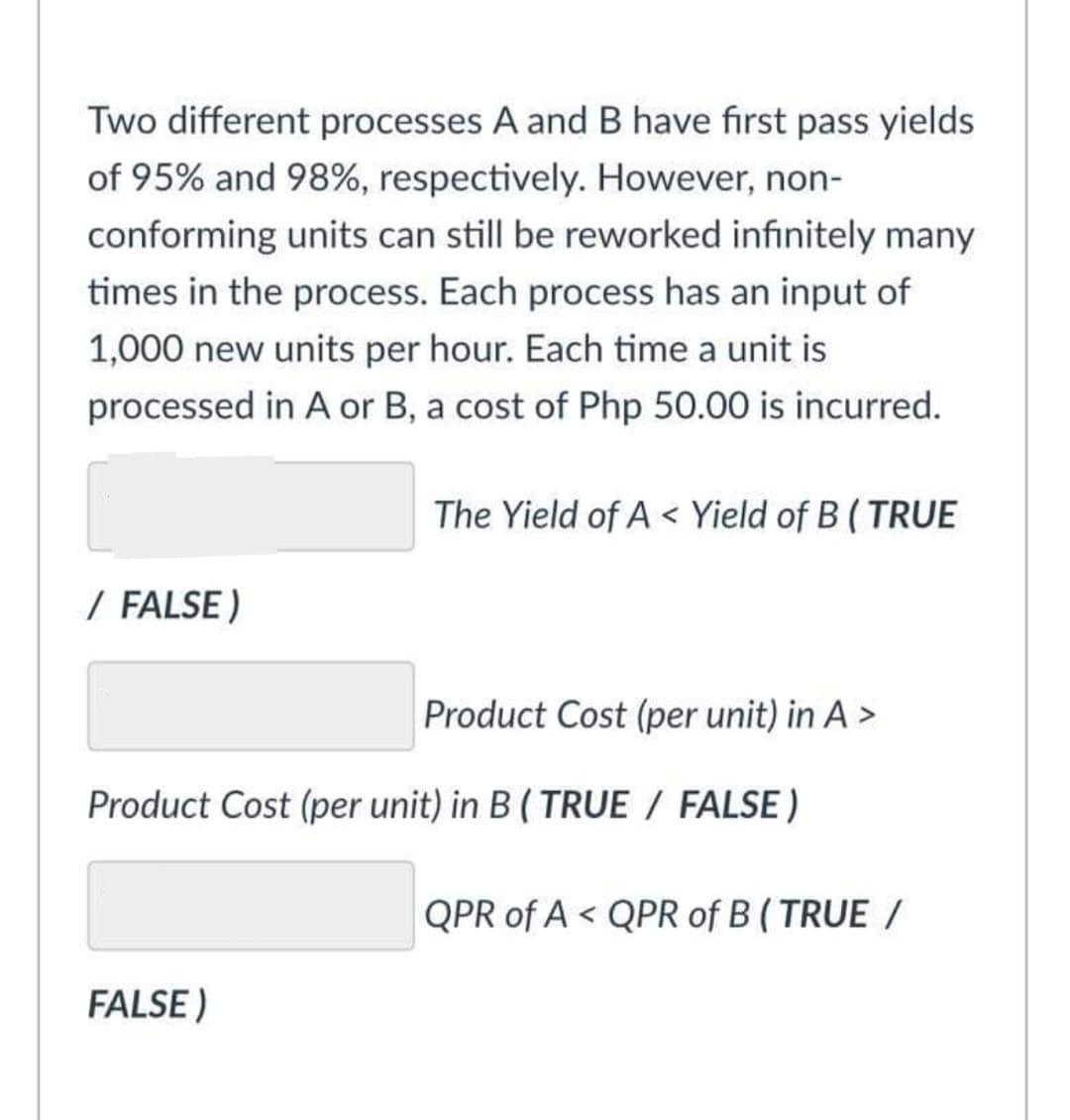 Two different processes A and B have first pass yields
of 95% and 98%, respectively. However, non-
conforming units can still be reworked infinitely many
times in the process. Each process has an input of
1,000 new units per hour. Each time a unit is
processed in A or B, a cost of Php 50.00 is incurred.
/ FALSE)
The Yield of A Yield of B (TRUE
FALSE)
Product Cost (per unit) in A >
Product Cost (per unit) in B (TRUE / FALSE)
QPR of AQPR of B (TRUE /