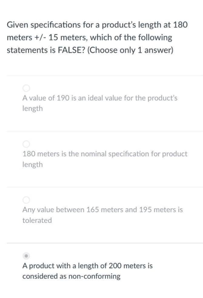 Given specifications for a product's length at 180
meters +/- 15 meters, which of the following
statements is FALSE? (Choose only answer)
A value of 190 is an ideal value for the product's
length
180 meters is the nominal specification for product
length
Any value between 165 meters and 195 meters is
tolerated
A product with a length of 200 meters is
considered as non-conforming