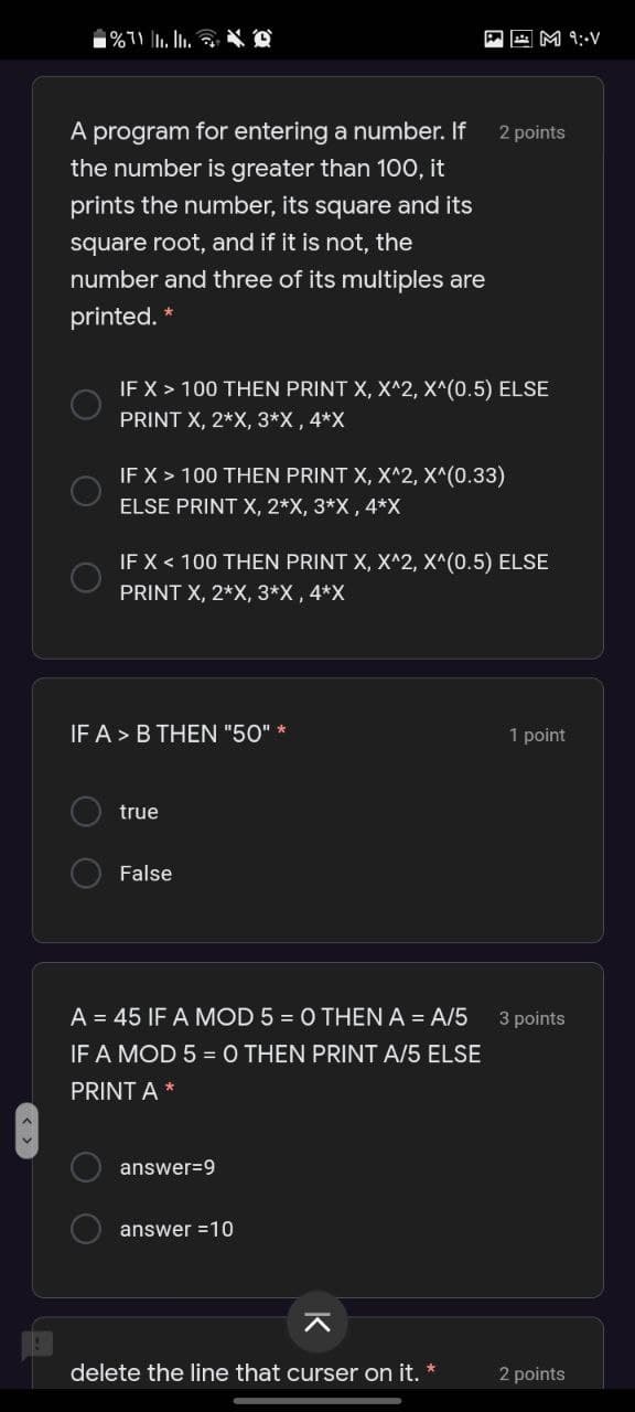 A A M 9:-V
A program for entering a number. If
2 points
the number is greater than 100, it
prints the number, its square and its
square root, and if it is not, the
number and three of its multiples are
printed. *
IF X > 100 THEN PRINT X, X^2, X^(0.5) ELSE
PRINT X, 2*X, 3*X, 4*X
IF X > 100 THEN PRINT X, X^2, X^(0.33)
ELSE PRINT X, 2*X, 3*X , 4*X
IF X < 100 THEN PRINT X, X^2, X^(0.5) ELSE
PRINT X, 2*X, 3*X , 4*X
IF A > B THEN "50" *
1 point
true
False
A = 45 IF A MOD 5 = O THEN A = A/5
3 points
IF A MOD 5 =0 THEN PRINT A/5 ELSE
PRINT A *
answer=9
answer =10
delete the line that curser on it.
2 points
