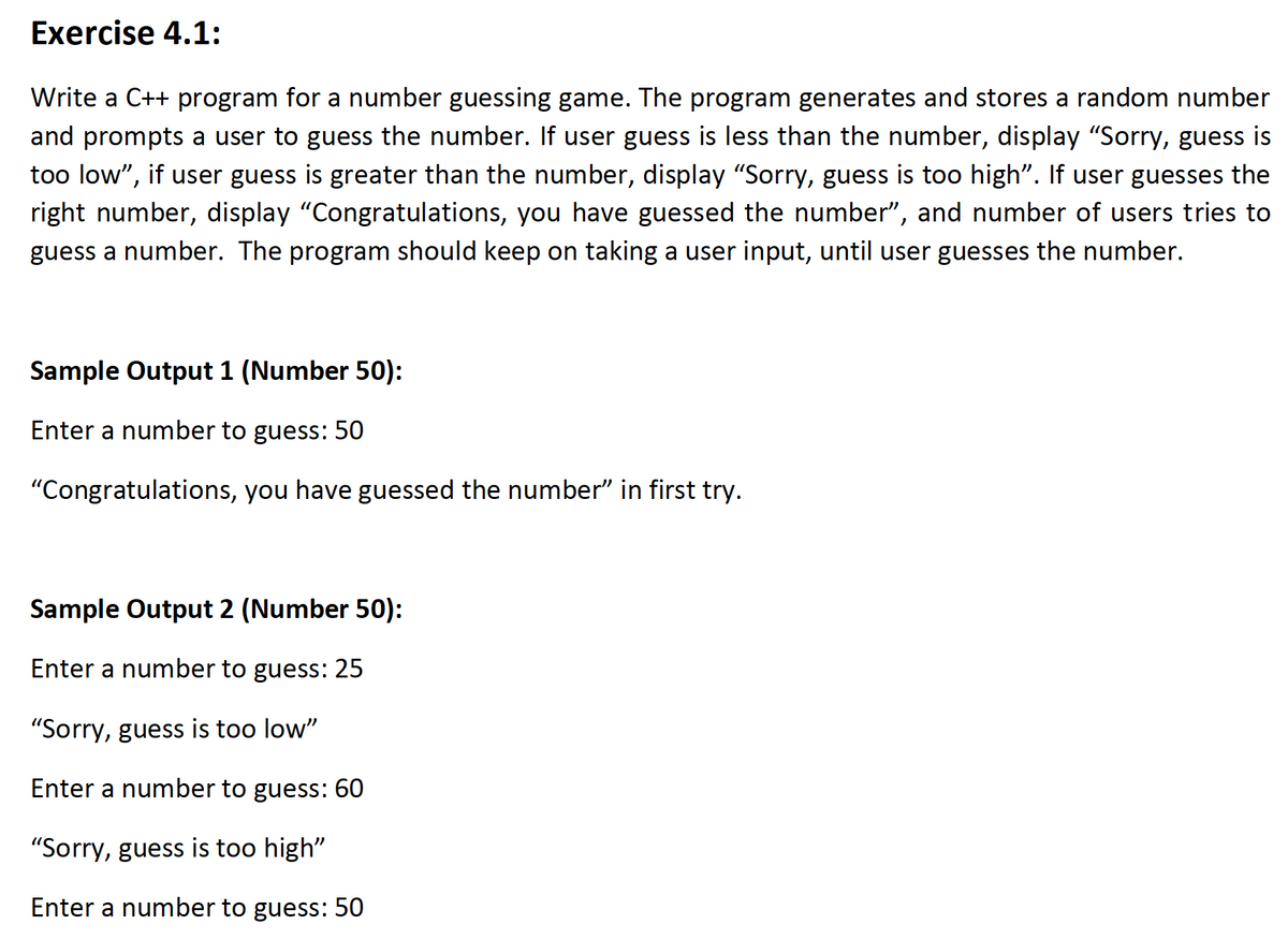 Exercise 4.1:
Write a C++ program for a number guessing game. The program generates and stores a random number
and prompts a user to guess the number. If user guess is less than the number, display "Sorry, guess is
too low", if user guess is greater than the number, display "Sorry, guess is too high". If user guesses the
right number, display "Congratulations, you have guessed the number", and number of users tries to
guess a number. The program should keep on taking a user input, until user guesses the number.
Sample Output 1 (Number 50):
Enter a number to guess: 50
"Congratulations, you have guessed the number" in first try.
Sample Output 2 (Number 50):
Enter a number to guess: 25
"Sorry, guess is too low"
Enter a number to guess: 60
"Sorry, guess is too high"
Enter a number to guess: 50
