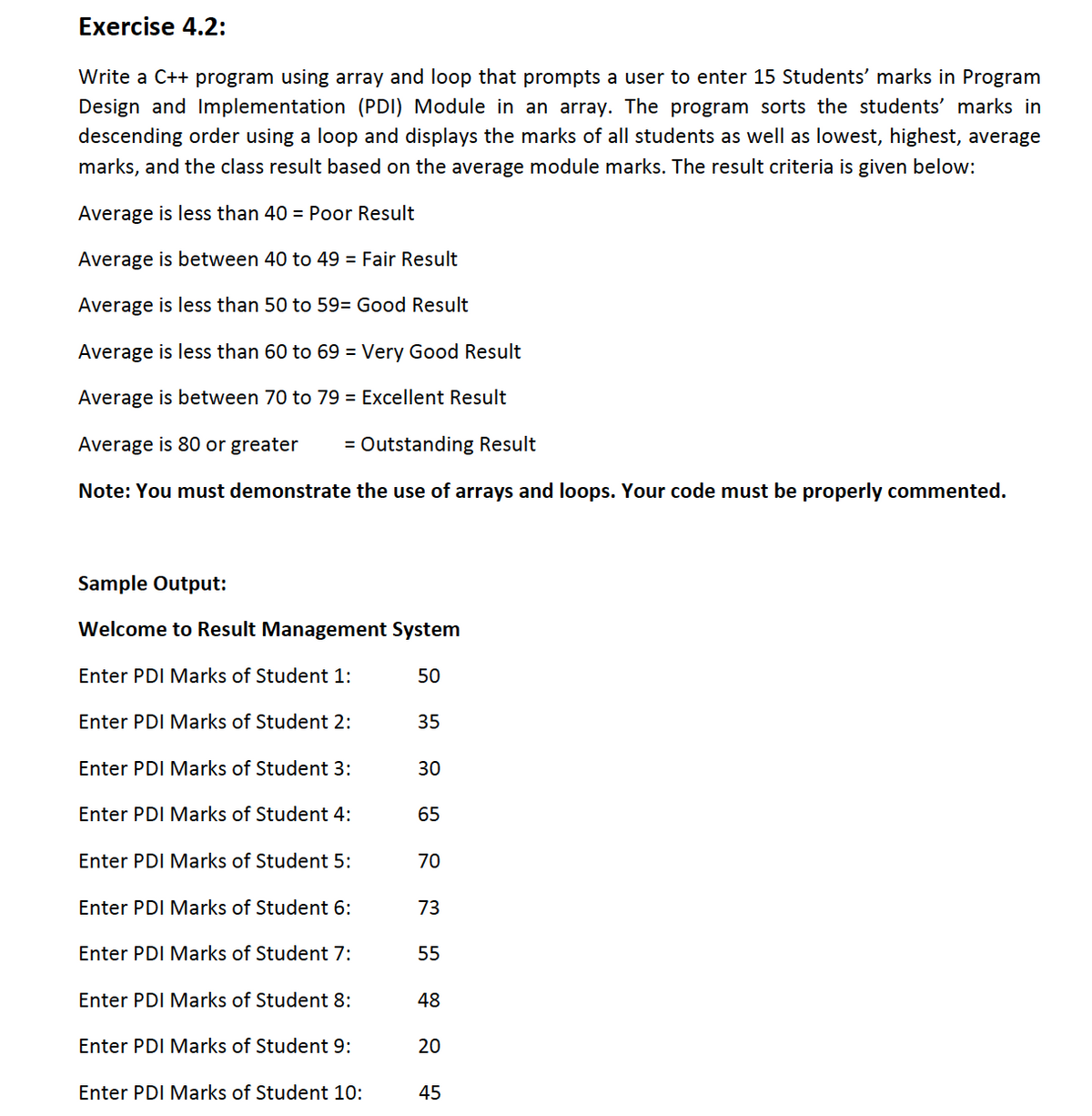 Exercise 4.2:
Write a C++ program using array and loop that prompts a user to enter 15 Students' marks in Program
Design and Implementation (PDI) Module in an array. The program sorts the students' marks in
descending order using a loop and displays the marks of all students as well as lowest, highest, average
marks, and the class result based on the average module marks. The result criteria is given below:
Average is less than 40 = Poor Result
Average is between 40 to 49 = Fair Result
Average is less than 50 to 59= Good Result
Average is less than 60 to 69 = Very Good Result
Average is between 70 to 79 = Excellent Result
Average is 80 or greater
= Outstanding Result
Note: You must demonstrate the use of arrays and loops. Your code must be properly commented.
Sample Output:
Welcome to Result Management System
Enter PDI Marks of Student 1:
50
Enter PDI Marks of Student 2:
35
Enter PDI Marks of Student 3:
30
Enter PDI Marks of Student 4:
65
Enter PDI Marks of Student 5:
70
Enter PDI Marks of Student 6:
73
Enter PDI Marks of Student 7:
55
Enter PDI Marks of Student 8:
48
Enter PDI Marks of Student 9:
20
Enter PDI Marks of Student 10:
45
