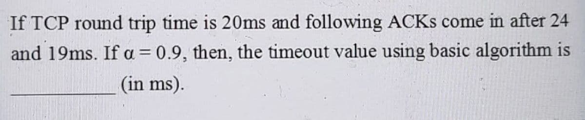 If TCP round trip time is 20ms and following ACKS come in after 24
and 19ms. If a=0.9, then, the timeout value using basic algorithm is
(in ms).