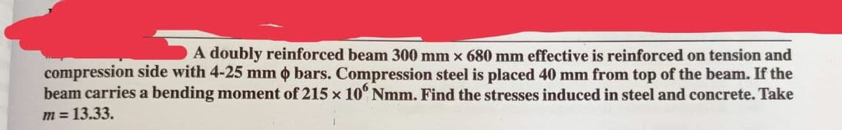 A doubly reinforced beam 300 mm x 680 mm effective is reinforced on tension and
compression side with 4-25 mm bars. Compression steel is placed 40 mm from top of the beam. If the
beam carries a bending moment of 215 × 106 Nmm. Find the stresses induced in steel and concrete. Take
m = 13.33.