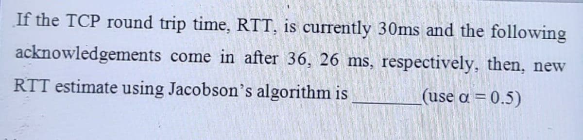 If the TCP round trip time, RTT, is currently 30ms and the following
come in after 36, 26 ms, respectively, then, new
acknowledgements
RTT estimate using Jacobson's algorithm is
(use a = 0.5)