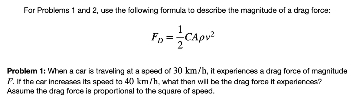 For Problems 1 and 2, use the following formula to describe the magnitude of a drag force:
1
D = — -CA pv²
2
FD
Problem 1: When a car is traveling at a speed of 30 km/h, it experiences a drag force of magnitude
F. If the car increases its speed to 40 km/h, what then will be the drag force it experiences?
Assume the drag force is proportional to the square of speed.