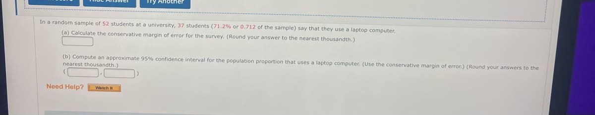 Try Another
In a random sample of 52 students at a university, 37 students (71.2% or 0.712 of the sample) say that they use a laptop computer.
(a) Calculate the conservative margin of error for the survey. (Round your answer to the nearest thousandth.)
(b) Compute an approximate 95% confidence interval for the population proportion that uses a laptop computer. (Use the conservative margin of error.) (Round your answers to the
nearest thousandth.)
Need Help? Watch It