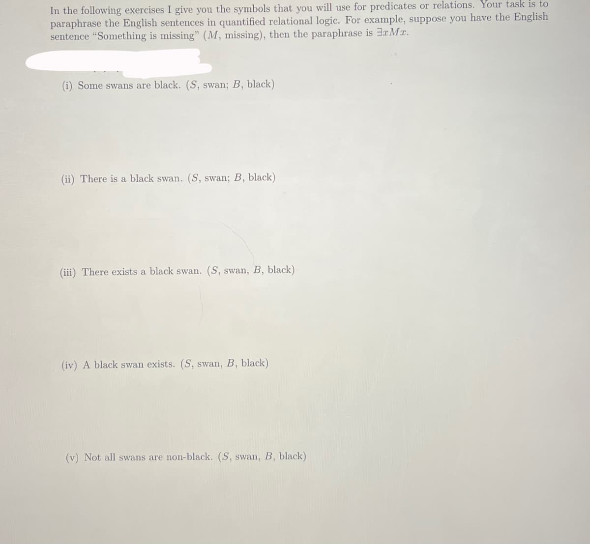 In the following exercises I give you the symbols that you will use for predicates or relations. Your task is to
paraphrase the English sentences in quantified relational logic. For example, suppose you have the English
sentence "Something is missing" (M, missing), then the paraphrase is 3x Mx.
(i) Some swans are black. (S, swan; B, black)
(ii) There is a black swan. (S, swan; B, black)
(iii) There exists a black swan. (S, swan, B, black)
(iv) A black swan exists. (S, swan, B, black)
(v) Not all swans are non-black. (S, swan, B, black)