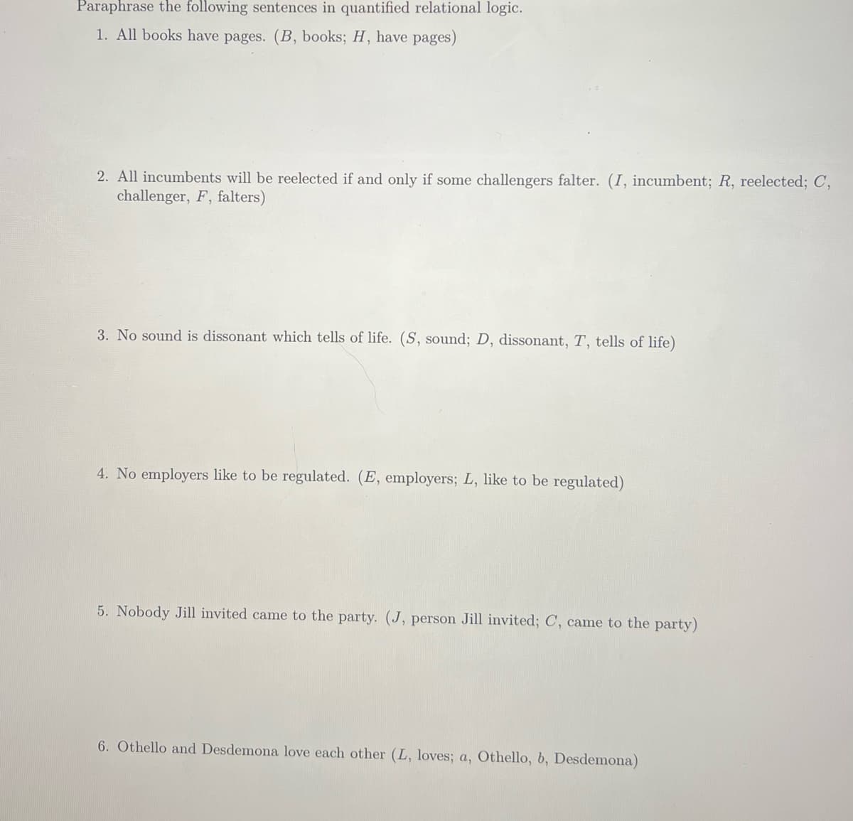 Paraphrase the following sentences in quantified relational logic.
1. All books have pages. (B, books; H, have pages)
2. All incumbents will be reelected if and only if some challengers falter. (I, incumbent; R, reelected; C,
challenger, F, falters)
3. No sound is dissonant which tells of life. (S, sound; D, dissonant, T, tells of life)
4. No employers like to be regulated. (E, employers; L, like to be regulated)
5. Nobody Jill invited came to the party. (J, person Jill invited; C, came to the party)
6. Othello and Desdemona love each other (L, loves; a, Othello, b, Desdemona)