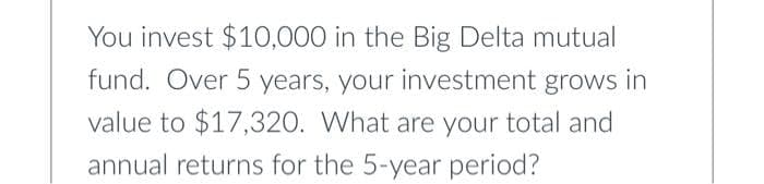 You invest $10,000 in the Big Delta mutual
fund. Over 5 years, your investment grows in
value to $17,320. What are your total and
annual returns for the 5-year period?