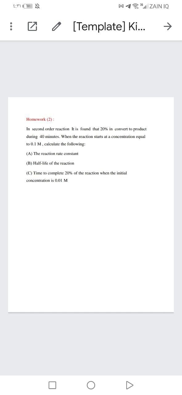 M1 "| ZAIN IQ
O [Template] Ki..
->
Homework (2):
In second order reaction It is found that 20% in convert to product
during 40 minutes. When the reaction starts at a concentration equal
to 0,1 M, calculate the following:
(A) The reaction rate constant
(B) Half-life of the reaction
(C) Time to complete 20% of the reaction when the initial
concentration is 0.01 M
