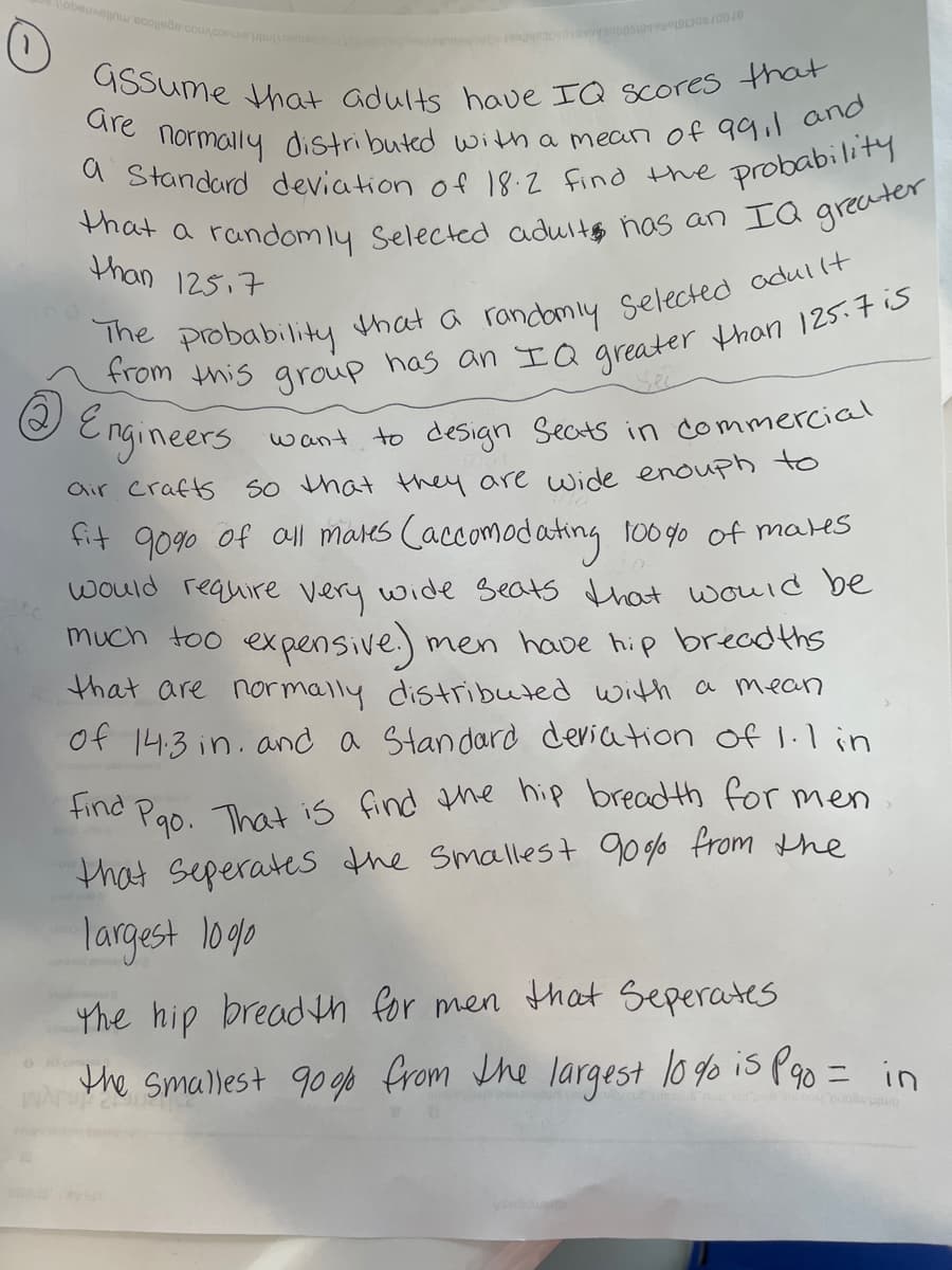 Gssume that adults have IQ scores that
obeuen cojee counconu
Gre
Tlormally distributed with a mean of qail ane
a Standard deviation of 18.2 find the
probability
than 125,7
e probability that a randomiy selected odullt
@ Engineers
want to design Seats in commercial
air crafts
So hat they are wide enouph tO
fit 9090 of al mares Caccomodating too go of mates
would require very wide seats that would be
much too expensive) men have hip bread ths
that are normally distributed with a mean
of 14:3 in. and a Standard deria tion of 1.l in
find
Pao. That is find the hip breadth for men
that Seperates the smallest 90 g% from the
largest 1ogo
the hip breadn for men that Seperates
the smallest 9ogp from Jhe largest lo g% is Poo = in
