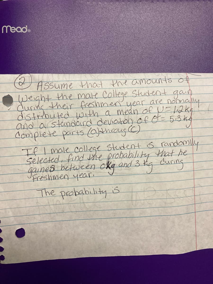 Mead.
ASSume that the amounts of
Weight the male College Student gain
during their freshmen year are normallu
distiibuted with a medn of N= 12K4
and a standard deviaton f O= 5:3 k4
complete parts (0)throug (C)
If Imale college Student is randomly
selected, find Vhe probability Hrat he
gaines between okg and 3
kg during
Freshmen year.
The probability is
