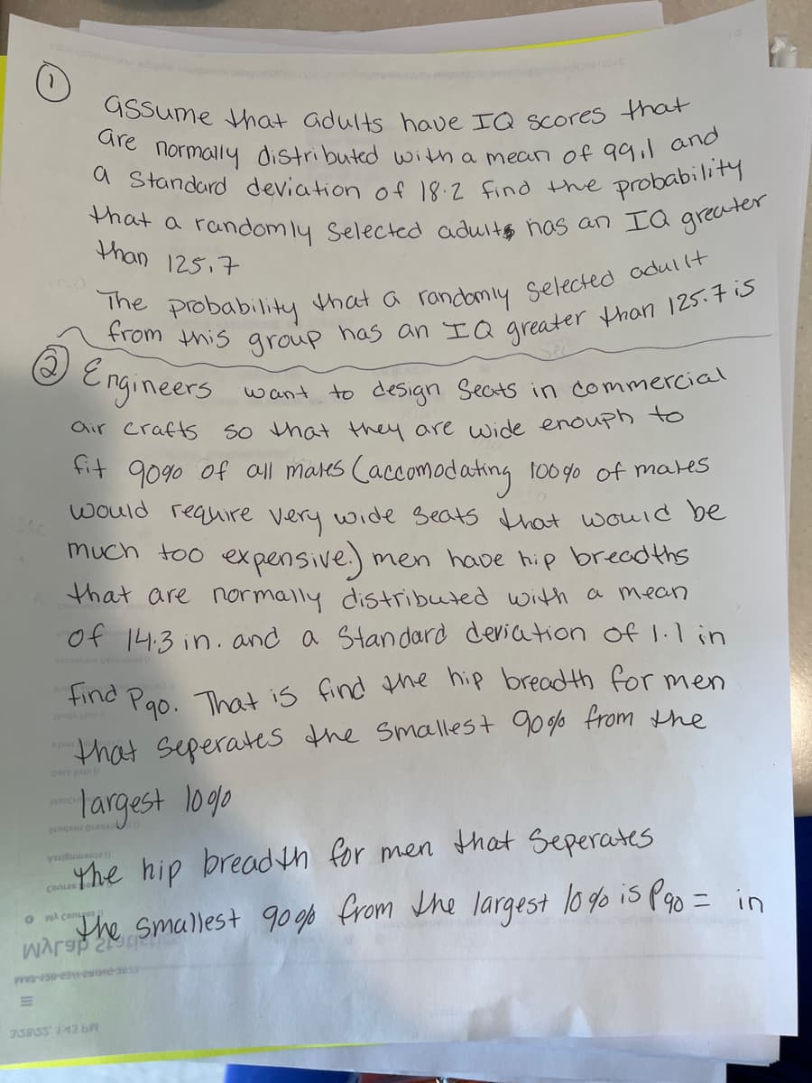 GSsume Hhat adults have IQ scores that
normally distributed with a mean of 99,1 and
that a randomly Selected aduits has an IQ greater
10010
Gre
a Standard deviation of 18:2 find Hhe
probability
than 125,7
Srom Probability that a randiy selected odullt
Engineers
want to design Seats in commercial
So hat they are wide enouph to
fit 90%0 of all mares Caccomodating 10090 of mares
air crafts
would requiire very wide Beats that would be
much too expensive)
men have hip breadths
that are normally distributed with a mean
of 14:3 in.and a Standard deriation of 1.l in
find
Pao. That is find the hip bread th for men
2ng
that seperates the smallest 90g% from the
largest loge
2engeur esq
Yhe hip breadh for men that Seperates
conzs
ache Smallest 90o0 from the largest lo go is Pao = in
O w conuyer
ASBISS 43 bW
