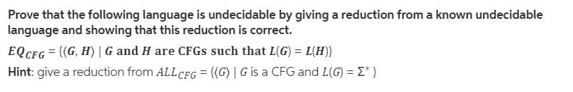 Prove that the following language is undecidable by giving a reduction from a known undecidable
language and showing that this reduction is correct.
EQCFG = {(G, H) | G and H are CFGS such that L(G) = L(H)}
Hint: give a reduction from ALL CFG = {(G) | G is a CFG and L(G) = E*}
