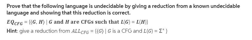 Prove that the following language is undecidable by giving a reduction from a known undecidable
language and showing that this reduction is correct.
EQCFG = {(G, H) | G and H are CFGS such that L(G) = L(H)}
Hint: give a reduction from ALLCFG = {(G)| G is a CFG and L(G) = E* }
