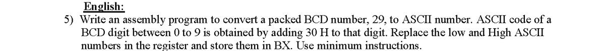 English:
5) Write an assembly program to convert a packed BCD number, 29, to ASCII number. ASCII code of a
BCD digit between 0 to 9 is obtained by adding 30 H to that digit. Replace the low and High ASCI
numbers in the register and store them in BX. Use minimum instructions.
