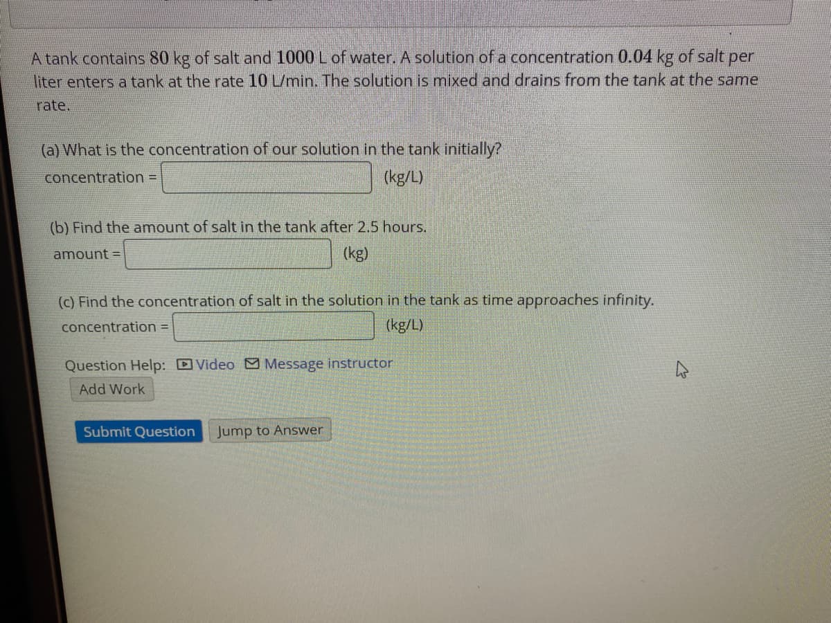 A tank contains 80 kg of salt and 1000 L of water. A solution of a concentration 0.04 kg of salt per
liter enters a tank at the rate 10 L/min. The solution is mixed and drains from the tank at the same
rate.
(a) What is the concentration of our solution in the tank initially?
concentration =
(kg/L)
(b) Find the amount of salt in the tank after 2.5 hours.
amount =
(kg)
(c) Find the concentration of salt in the solution in the tank as time approaches infinity.
concentration =
(kg/L)
Question Help: Video Message instructor
Add Work
Submit Question
Jump to Answer
