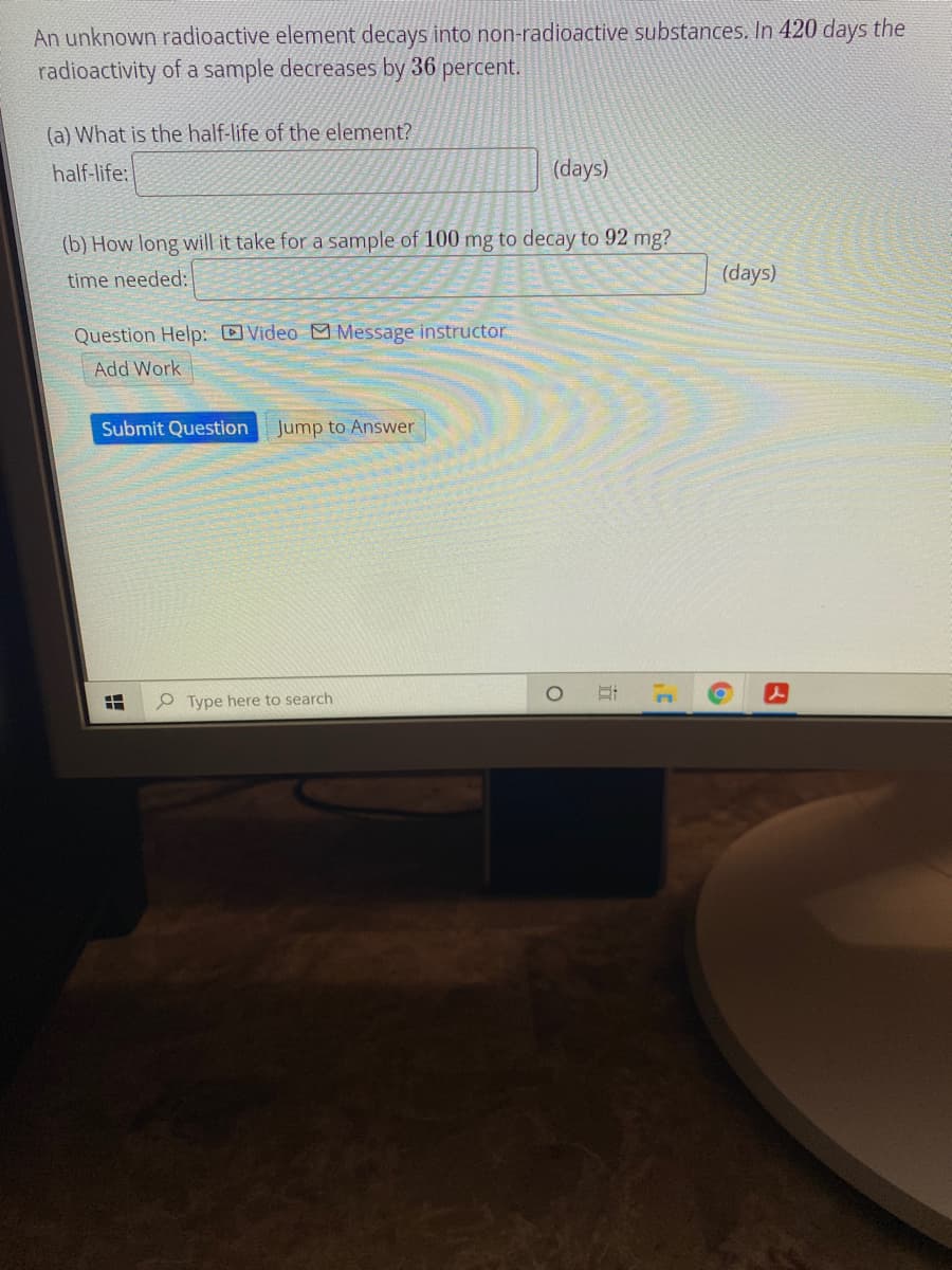 **Radioactive Decay Problem**

An unknown radioactive element decays into non-radioactive substances. In 420 days, the radioactivity of a sample decreases by 36 percent.

**Questions:**

(a) What is the half-life of the element?
- Half-life: [__________] (days)

(b) How long will it take for a sample of 100 mg to decay to 92 mg?
- Time needed: [__________] (days)

**Assistance:**

- [ ] Video
- [ ] Message instructor
- [ ] Add Work

**Actions:**

- [Submit Question]
- [Jump to Answer]

This exercise involves calculating the half-life and decay time of a radioactive element. Use the given decay percentage and time to determine these values.