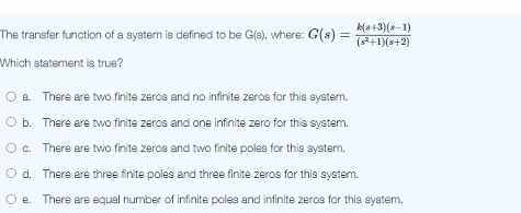 The transfer function of a syetem is defined to be Gfe), where: G(s) =
k(s+3)(8-1)
(+1)(s+2)
Which statement is true?
a. There are two finite zeros and no infinite zercs for this system.
O b. There are two finite zeros and one infinite zero for this system.
Oc. There are two finite zeros and two finite poles for this system.
O d. There are three finite poles and three finite zeros for this system.
O e. There are equal number of infinite poles and infinite zeros for this syatem.
