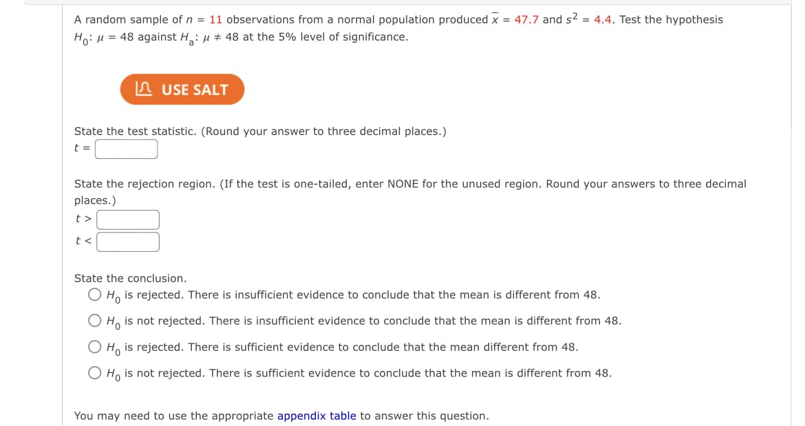 A random sample of n = 11 observations from a normal population produced x = 47.7 and s² = 4.4. Test the hypothesis
Ho: μ = 48 against H₂: μ # 48 at the 5% level of significance.
USE SALT
State the test statistic. (Round your answer to three decimal places.)
t =
State the rejection region. (If the test is one-tailed, enter NONE for the unused region. Round your answers to three decimal
places.)
t>
t<
State the conclusion.
Ho is rejected. There is insufficient evidence to conclude that the mean is different from 48.
O Ho is not rejected. There is insufficient evidence to conclude that the mean is different from 48.
O Ho is rejected. There is sufficient evidence to conclude that the mean different from 48.
Ho is not rejected. There is sufficient evidence to conclude that the mean is different from 48.
You may need to use the appropriate appendix table to answer this question.