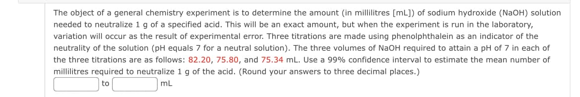 The object of a general chemistry experiment is to determine the amount (in millilitres [mL]) of sodium hydroxide (NaOH) solution
needed to neutralize 1 g of a specified acid. This will be an exact amount, but when the experiment is run in the laboratory,
variation will occur as the result of experimental error. Three titrations are made using phenolphthalein as an indicator of the
neutrality of the solution (pH equals 7 for a neutral solution). The three volumes of NaOH required to attain a pH of 7 in each of
the three titrations are as follows: 82.20, 75.80, and 75.34 mL. Use a 99% confidence interval to estimate the mean number of
millilitres required to neutralize 1 g of the acid. (Round your answers to three decimal places.)
mL
to