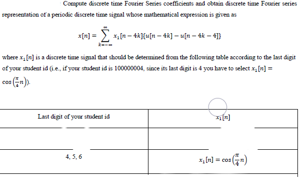 Compute discrete time Fourier Series coefficients and obtain discrete time Fourier series
representation of a periodic discrete time signal whose mathematical expression is given as
x[n] =
x, [n – 4k]{u[n – 4k] – u[n – 4k – 4]}
k=-
where x, [n] is a discrete time signal that should be determined from the following table according to the last digit
of your student id (i.e., if your student id is 100000004, since its last digit is 4 you have to select x, [n] =
cos n).
Last digit of your student id
[n]
4, 5, 6
x, [n] = cos
